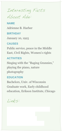 Interesting Facts
About Ade:
Name
Adrienne B. HarberBirthday
January 10, 1925
Causes
Public service, peace in the Middle East, Civil Rights, Women’s rights
Activities
Singing with the “Raging Grannies,” playing the piano, nature photography
Education
Bachelors, Univ. of Wisconsin
Graduate work, Early childhood education, Erikson Institute, Chicago

Links:
Adrienne’s Life by Mabrie Ormes
Denver Post Obituary
Daily Camera Obituary
2010 Pacesetter Nomination